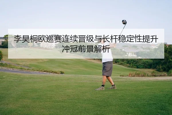 李昊桐欧巡赛连续晋级与长杆稳定性提升冲冠前景解析