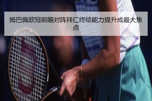 姆巴佩欧冠前瞻对阵拜仁终结能力提升成最大焦点