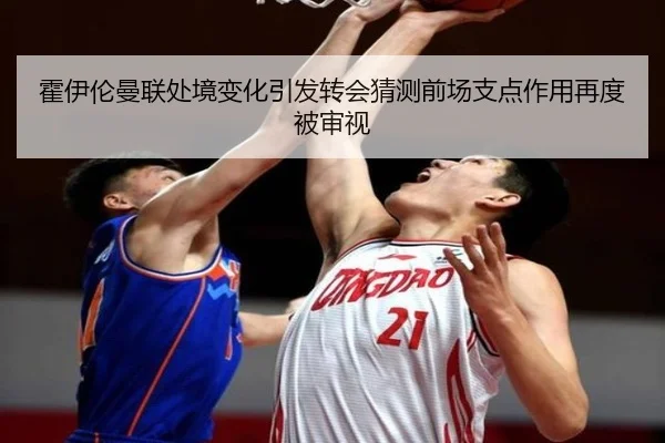 霍伊伦曼联处境变化引发转会猜测前场支点作用再度被审视
